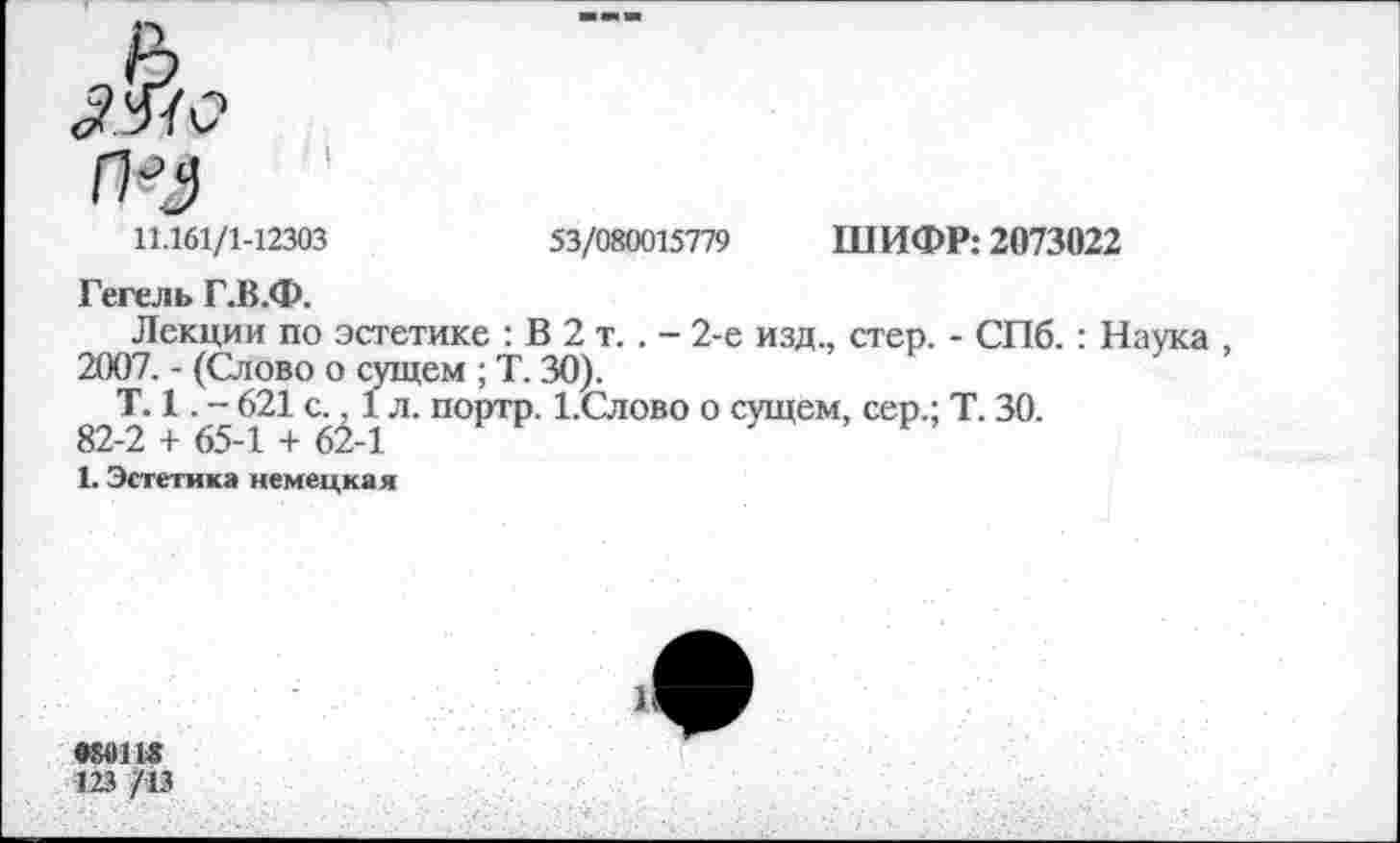 ﻿11.161/1-12303	53/080015779 ШИФР: 2073022
Гегель Г.В.Ф.
Лекции по эстетике : В 2 т. . - 2-е изд., стер. - СПб.: Наука 2007. - (Слово о сущем ; Т. 30).
Т. 1. - 621 с., 1 л. портр. 1.Слово о сущем, сер.; Т. 30.
82-2 + 65-1 + 62-1
1. Эстетика немецкая
123 /13